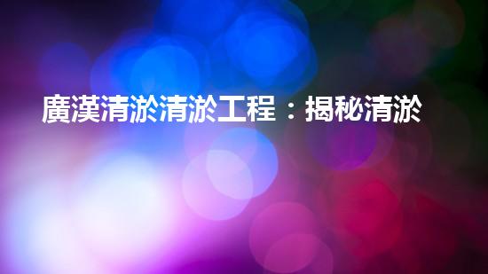 廣漢清淤清淤工程：揭秘清淤工程背后的技術(shù)與挑戰(zhàn)！